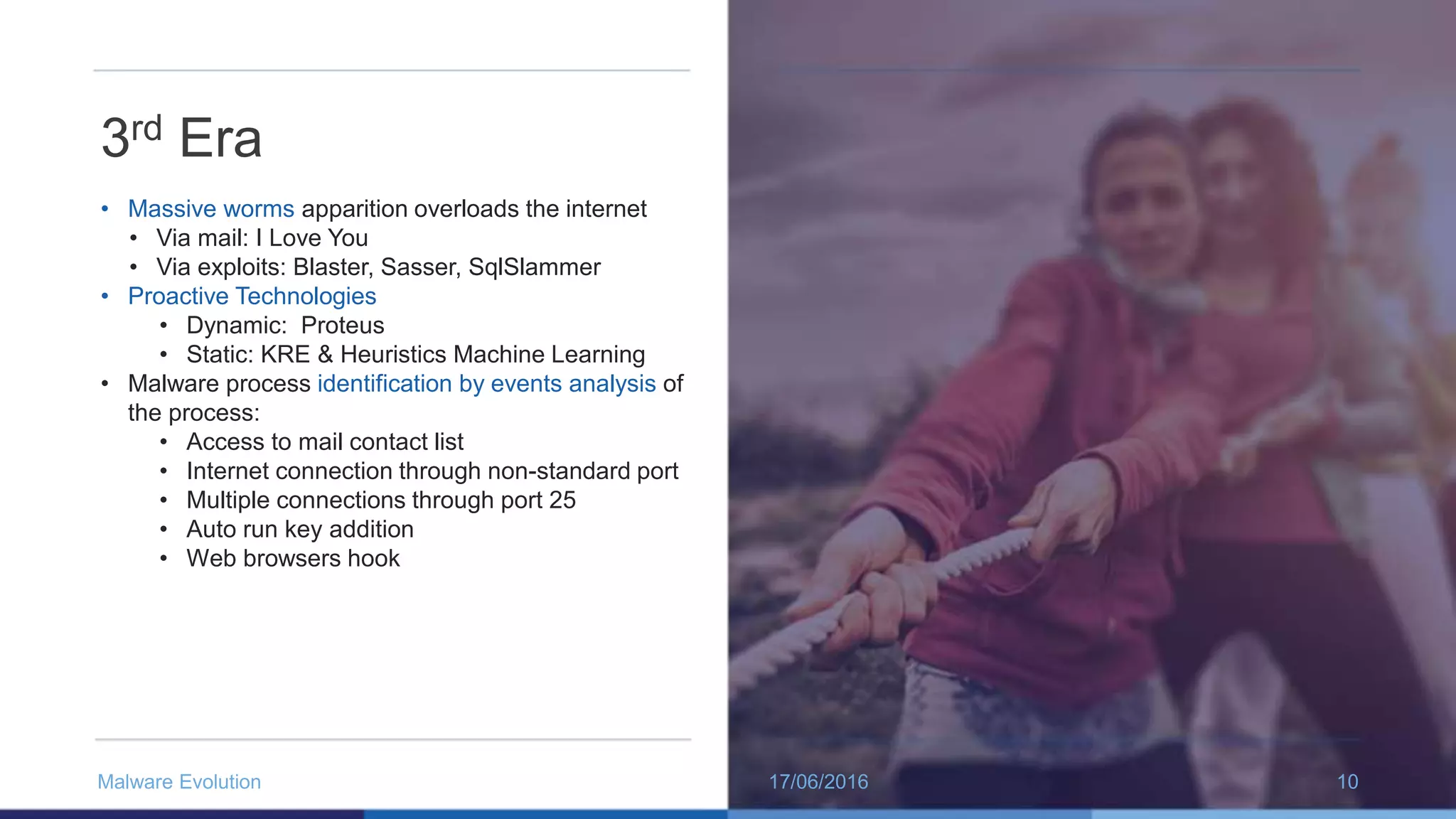 3rd Era
• Massive worms apparition overloads the internet
• Via mail: I Love You
• Via exploits: Blaster, Sasser, SqlSlammer
• Proactive Technologies
• Dynamic: Proteus
• Static: KRE & Heuristics Machine Learning
• Malware process identification by events analysis of
the process:
• Access to mail contact list
• Internet connection through non-standard port
• Multiple connections through port 25
• Auto run key addition
• Web browsers hook
17/06/2016Malware Evolution 10
 