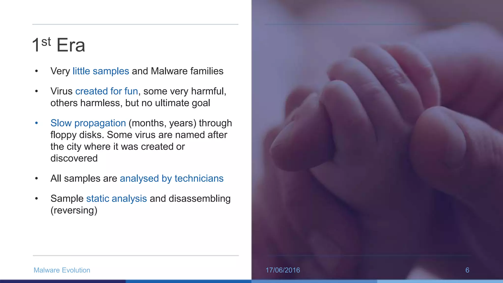 1st Era
• Very little samples and Malware families
• Virus created for fun, some very harmful,
others harmless, but no ultimate goal
• Slow propagation (months, years) through
floppy disks. Some virus are named after
the city where it was created or
discovered
• All samples are analysed by technicians
• Sample static analysis and disassembling
(reversing)
17/06/2016Malware Evolution 6
 