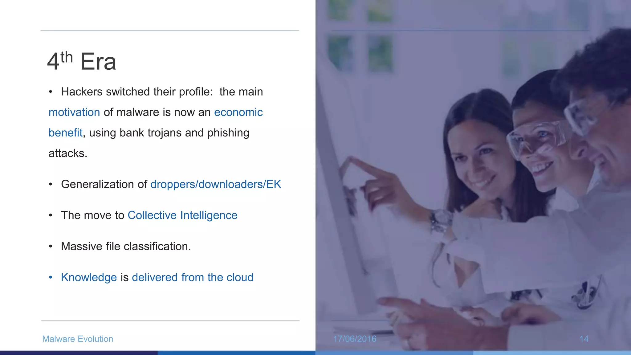 4th Era
• Hackers switched their profile: the main
motivation of malware is now an economic
benefit, using bank trojans and phishing
attacks.
• Generalization of droppers/downloaders/EK
• The move to Collective Intelligence
• Massive file classification.
• Knowledge is delivered from the cloud
17/06/2016Malware Evolution 14
 