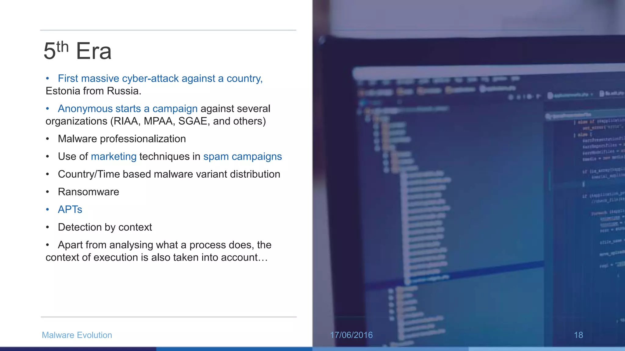 5th Era
• First massive cyber-attack against a country,
Estonia from Russia.
• Anonymous starts a campaign against several
organizations (RIAA, MPAA, SGAE, and others)
• Malware professionalization
• Use of marketing techniques in spam campaigns
• Country/Time based malware variant distribution
• Ransomware
• APTs
• Detection by context
• Apart from analysing what a process does, the
context of execution is also taken into account…
17/06/2016Malware Evolution 18
 