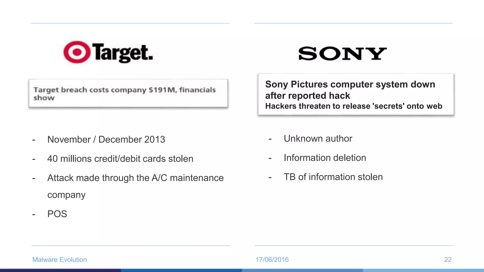 17/06/2016Malware Evolution 22
- November / December 2013
- 40 millions credit/debit cards stolen
- Attack made through the A/C maintenance
company
- POS
- Unknown author
- Information deletion
- TB of information stolen
Sony Pictures computer system down
after reported hack
Hackers threaten to release 'secrets' onto web
 