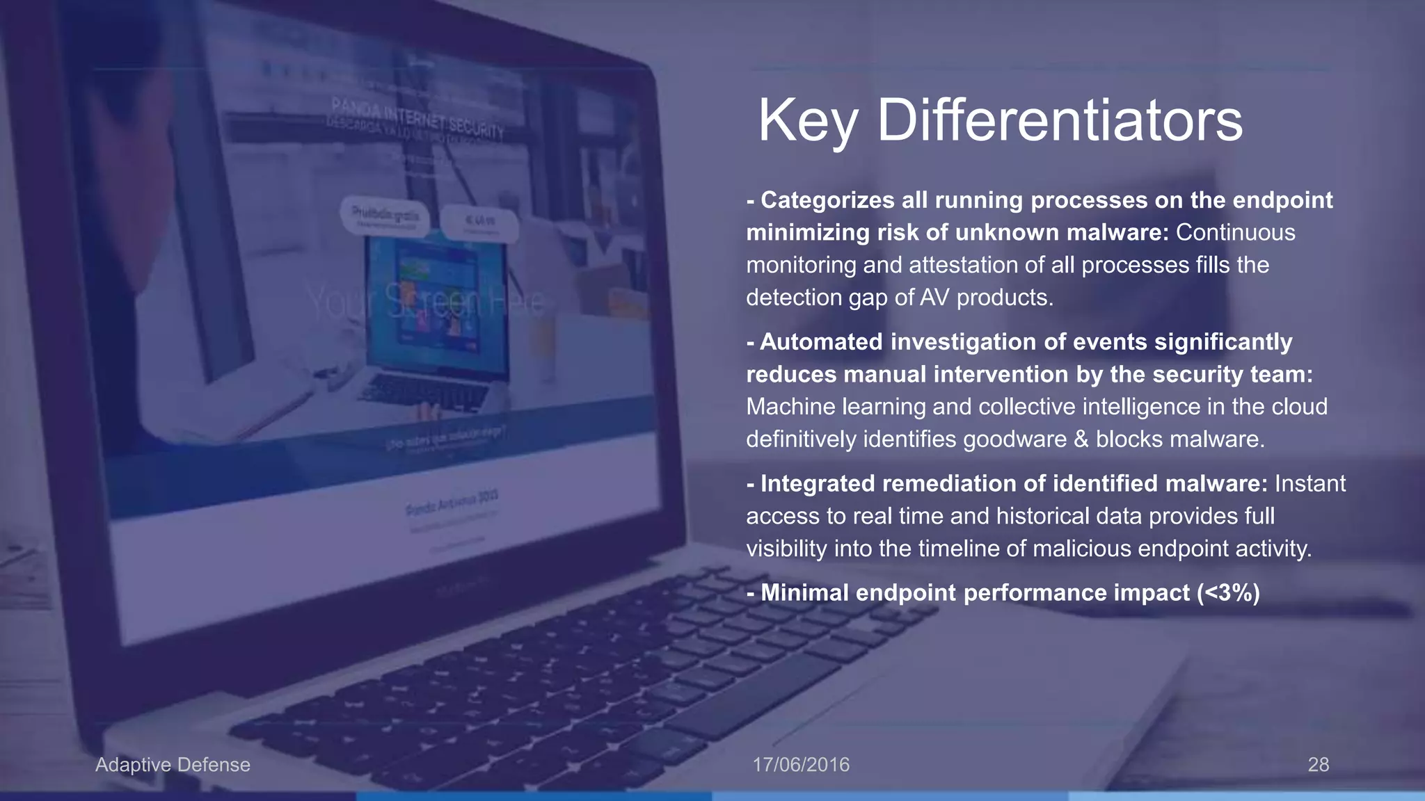 Key Differentiators
- Categorizes all running processes on the endpoint
minimizing risk of unknown malware: Continuous
monitoring and attestation of all processes fills the
detection gap of AV products.
- Automated investigation of events significantly
reduces manual intervention by the security team:
Machine learning and collective intelligence in the cloud
definitively identifies goodware & blocks malware.
- Integrated remediation of identified malware: Instant
access to real time and historical data provides full
visibility into the timeline of malicious endpoint activity.
- Minimal endpoint performance impact (<3%)
17/06/2016Adaptive Defense 28
 