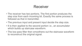 Receiver
• The receiver has two portions. The first portion produces the
step size from each incoming bit. Exactly the same process is
followed as that in transmitter.
• The previous input and present input decide the step size.
• It is then applied to the second portion i.e., an accumulator
which builds up staircase waveform.
• The low pass filter then smoothens out the staircase waveform
to reconstruct the original signal.
 