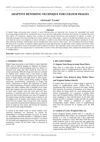 IJRET: International Journal of Research in Engineering and Technology eISSN: 2319-1163 | pISSN: 2321-7308
_______________________________________________________________________________________
Volume: 04 Issue: 03 | Mar-2015, Available @ http://www.ijret.org 59
ADAPTIVE DENOISING TECHNIQUE FOR COLOUR IMAGES
S.R.Preethi1
, P.Latha2
1
Assistant Professor, Department of ECE, Valliammai Engineering College
2
Associate Professor, Department of ECE, ST.Joseph’s College Of Engineering
Abstract
In digital image processing noise removal or noise filtering plays an important role, because for meaningful and useful
processing images should not be corrupted by noises. In recent years, high quality televisions have become very popular but noise
often affects TV broadcasts. Impulse noise corrupts the video during transmission and acquisition of signals. A number of
denoising techniques have been introduced to remove impulse noise from images . Linear noise filtering technique does not work
well when the noise is non-adaptive in nature and hence a number of non-linear filtering technique where introduced. In non-
linear filtering technique, median filters and its modifications where used to remove noise but it resulted in blurring of images.
Therefore here we propose an adaptive digital signal processing approach that can efficiently remove impulse noise from colour
image. This algorithm is based on threshold which is adaptive in nature. This algorithm replaces the pixel only if it is found to be
noisy pixel otherwise the original pixel is retained thus it results a better filtering technique when compared to median filters and
its modified filters.
Keywords: impulse noise, Adaptive threshold, Noise detection, colour video
-------------------------------------------------------------------***-------------------------------------------------------------------
1. INTRODUCTION
Digital image processing is used widely in many important
fields such as medical imaging for diagnosis of diseases,
face recognition for security purposes and so on. Hence it is
necessary that image and video should be noise free for
various processing. Often the image and video are corrupted
by impulse noise. Impulse noise is also known as spike
noise or salt and pepper noise. Impulse noise results in dark
pixels in bright regions and bright pixels in dark regions.
Impulse noise is mainly caused during analog to digital
conversion, pre-processing, compressing of images and
videos, transmission of signals and acquisition of signals
(i.e.) while broadcasting of signals, storing and retrieval of
images and videos. Impulse noise is generally of two types
fixed value impulse noise and random value impulse noise.
In fixed value impulse noise the noisy pixel will have
minimum or maximum gray level value, thus it introduce
grey level value 0 (salt) and gray level value 255 (pepper) to
the original image and hence impulse noise is known as salt
and pepper noise. In random value impulse noise the noisy
pixel will have random value of gray level value. Impulse
noise is generally characterized by replacing some portion of
pixels in image by noisy pixels and leaving the remaining
part of pixels in the image unchanged.
In section II the related works of various impulse noise
removing techniques are discussed. In section III,
disadvantages of existing techniques are given. In section
IV, the adaptive threshold algorithm is explained in detail.
The implementation results are given in section V. In section
VI, the results and comparisons are given. The conclusion is
presented in section VII and future works is discussed in
section VIII.
2. RELATED WORKS
2.1 Impulse Noise Removal using Mean Filters:
Mean filter is a linear filter. In mean filter the pixel is
replaced by mean of neighbourhood pixel. Mean filter is a
linear filter and it is suitable for removing Gaussian noise
from images
2.2 Impulse Noise Removal using Median Filters
and Weighted Median Filter[1]:
In median filter the pixel in original image is replaced by
median of neighbourhood pixels. Median filter is a
smoothening filter and thus it preserves the edges. Median
filter preserves the position of boundaries in an image and
thus makes the image useful for visual enhancement and
various measurements. As a extension of median filters
there came Weighted Median (WM) filter. WM filter gives
more weightage to some selected pixels. In this filter each
window position is assigned a weight and then the sample
inside filter window is duplicated to number of
corresponding weight. Median values of neighbourhood
pixel from the increased list of samples gives the WM
output.
2.3 Analysis of Centre Weighted Filter [1]:
Centre Weighted Median (CWM) filter is a sub-class of
Weighted Median filter.CWM is one of important WM filter
because it is easy to implement and is best understood
theoretically compared to many WM filter.CWM filter has
useful properties such as noise preserving and suppressing
of noises especially heavy-tailed noise. In CWM filtering
technique more weight is given only to the centre value of
window and thus making CWM filer easier to design and
implement than other WM filters.
 