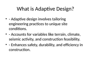 What is Adaptive Design?
• - Adaptive design involves tailoring
engineering practices to unique site
conditions.
• - Accounts for variables like terrain, climate,
seismic activity, and construction feasibility.
• - Enhances safety, durability, and efficiency in
construction.
 