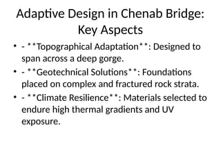 Adaptive Design in Chenab Bridge:
Key Aspects
• - **Topographical Adaptation**: Designed to
span across a deep gorge.
• - **Geotechnical Solutions**: Foundations
placed on complex and fractured rock strata.
• - **Climate Resilience**: Materials selected to
endure high thermal gradients and UV
exposure.
 