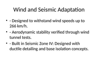 Wind and Seismic Adaptation
• - Designed to withstand wind speeds up to
266 km/h.
• - Aerodynamic stability verified through wind
tunnel tests.
• - Built in Seismic Zone IV: Designed with
ductile detailing and base isolation concepts.
 