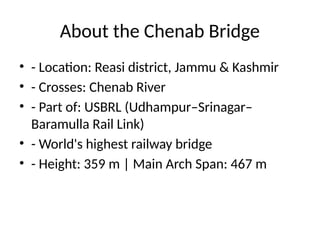 About the Chenab Bridge
• - Location: Reasi district, Jammu & Kashmir
• - Crosses: Chenab River
• - Part of: USBRL (Udhampur–Srinagar–
Baramulla Rail Link)
• - World's highest railway bridge
• - Height: 359 m | Main Arch Span: 467 m
 