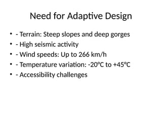 Need for Adaptive Design
• - Terrain: Steep slopes and deep gorges
• - High seismic activity
• - Wind speeds: Up to 266 km/h
• - Temperature variation: -20°C to +45°C
• - Accessibility challenges
 