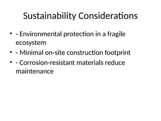 Sustainability Considerations
• - Environmental protection in a fragile
ecosystem
• - Minimal on-site construction footprint
• - Corrosion-resistant materials reduce
maintenance
 