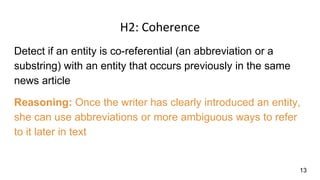 H2: Coherence
Detect if an entity is co-referential (an abbreviation or a
substring) with an entity that occurs previously in the same
news article
Reasoning: Once the writer has clearly introduced an entity,
she can use abbreviations or more ambiguous ways to refer
to it later in text
13
 
