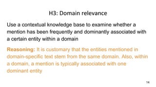 H3: Domain relevance
Use a contextual knowledge base to examine whether a
mention has been frequently and dominantly associated with
a certain entity within a domain
Reasoning: It is customary that the entities mentioned in
domain-specific text stem from the same domain. Also, within
a domain, a mention is typically associated with one
dominant entity
14
 