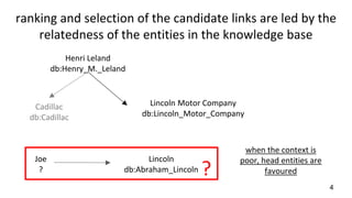 ranking and selection of the candidate links are led by the
relatedness of the entities in the knowledge base
Henri Leland
db:Henry_M._Leland
Lincoln Motor Company
db:Lincoln_Motor_Company
Joe
?
Lincoln
db:Abraham_Lincoln
Cadillac
db:Cadillac
when the context is
poor, head entities are
favoured
4
?
 