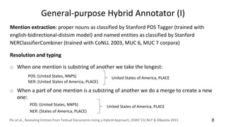 General-purpose Hybrid Annotator (I)
Mention extraction: proper nouns as classified by Stanford POS Tagger (trained with
english-bidirectional-distsim model) and named entities as classified by Stanford
NERClassifierCombiner (trained with CoNLL 2003, MUC 6, MUC 7 corpora)
Resolution and typing
o When one mention is substring of another we take the longest:
o When a part of one mention is a substring of another we do a merge to create a new
one:
POS: (United States, NNPS)
NER: (United States of America, PLACE)
United States of America, PLACE
POS: (United States, NNPS)
NER: (States of America, PLACE)
United States of America, PLACE
Plu et al., Revealing Entities from Textual Documents Using a Hybrid Approach, (ISWC'15) NLP & DBpedia 2015 8
 