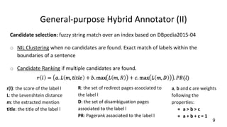 General-purpose Hybrid Annotator (II)
Candidate selection: fuzzy string match over an index based on DBpedia2015-04
o NIL Clustering when no candidates are found. Exact match of labels within the
boundaries of a sentence
o Candidate Ranking if multiple candidates are found.
9
r(l): the score of the label l
L: the Levenshtein distance
m: the extracted mention
title: the title of the label l
R: the set of redirect pages associated to
the label l
D: the set of disambiguation pages
associated to the label l
PR: Pagerank associated to the label l
a, b and c are weights
following the
properties:
● a > b > c
● a + b + c = 1
 