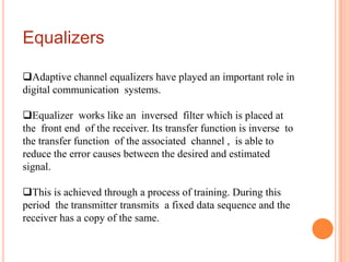 Equalizers

Adaptive channel equalizers have played an important role in
digital communication systems.

Equalizer works like an inversed filter which is placed at
the front end of the receiver. Its transfer function is inverse to
the transfer function of the associated channel , is able to
reduce the error causes between the desired and estimated
signal.

This is achieved through a process of training. During this
period the transmitter transmits a fixed data sequence and the
receiver has a copy of the same.
 