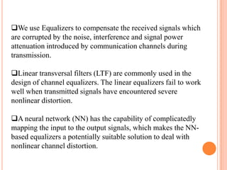 We use Equalizers to compensate the received signals which
are corrupted by the noise, interference and signal power
attenuation introduced by communication channels during
transmission.

Linear transversal filters (LTF) are commonly used in the
design of channel equalizers. The linear equalizers fail to work
well when transmitted signals have encountered severe
nonlinear distortion.

A neural network (NN) has the capability of complicatedly
mapping the input to the output signals, which makes the NN-
based equalizers a potentially suitable solution to deal with
nonlinear channel distortion.
 