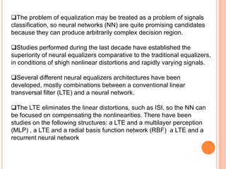 The problem of equalization may be treated as a problem of signals
classification, so neural networks (NN) are quite promising candidates
because they can produce arbitrarily complex decision region.

Studies performed during the last decade have established the
superiority of neural equalizers comparative to the traditional equalizers,
in conditions of shigh nonlinear distortions and rapidly varying signals.

Several different neural equalizers architectures have been
developed, mostly combinations between a conventional linear
transversal filter (LTE) and a neural network.

The LTE eliminates the linear distortions, such as ISI, so the NN can
be focused on compensating the nonlinearities. There have been
studies on the following structures: a LTE and a multilayer perception
(MLP) , a LTE and a radial basis function network (RBF) a LTE and a
recurrent neural network
 
