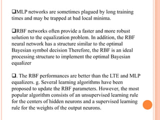 MLP networks are sometimes plagued by long training
times and may be trapped at bad local minima.

RBF networks often provide a faster and more robust
solution to the equalization problem. In addition, the RBF
neural network has a structure similar to the optimal
Bayesian symbol decision Therefore, the RBF is an ideal
processing structure to implement the optimal Bayesian
equalizer

. The RBF performances are better than the LTE and MLP
equalizers. g. Several learning algorithms have been
proposed to update the RBF parameters. However, the most
popular algorithm consists of an unsupervised learning rule
for the centers of hidden neurons and a supervised learning
rule for the weights of the output neurons.
 