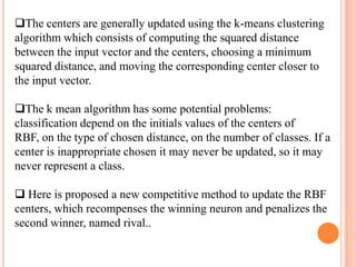 The centers are generally updated using the k-means clustering
algorithm which consists of computing the squared distance
between the input vector and the centers, choosing a minimum
squared distance, and moving the corresponding center closer to
the input vector.

The k mean algorithm has some potential problems:
classification depend on the initials values of the centers of
RBF, on the type of chosen distance, on the number of classes. If a
center is inappropriate chosen it may never be updated, so it may
never represent a class.

 Here is proposed a new competitive method to update the RBF
centers, which recompenses the winning neuron and penalizes the
second winner, named rival..
 