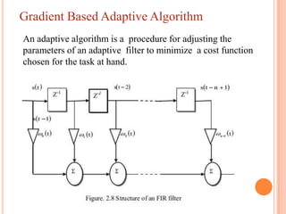 Gradient Based Adaptive Algorithm
An adaptive algorithm is a procedure for adjusting the
parameters of an adaptive filter to minimize a cost function
chosen for the task at hand.
 