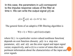 In this case, the parameters in ω(t) correspond
to the impulse response values of the filter at
time n. We can write the output signal y(t) as




 The general form of an adaptive FIR filtering algorithm is



where G( ) is a particular vector-valued nonlinear function(
depends on cost function chosen), μ(t) is a step size
parameter, e(t) and s(t) are the error signal and input signal
vector, respectively, and ω (t) is a vector of states that store
pertinent information about the characteristics of the input and
error signals
 
