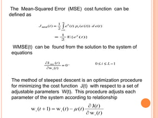 The Mean-Squared Error (MSE) cost function can be
defined as




 WMSE(t) can be found from the solution to the system of
 equations




 The method of steepest descent is an optimization procedure
 for minimizing the cost function J(t) with respect to a set of
 adjustable parameters W(t). This procedure adjusts each
 parameter of the system according to relationship
 