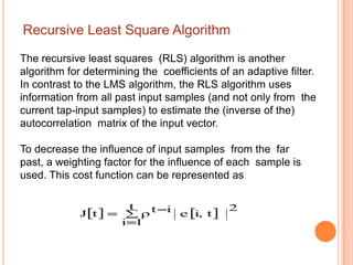Recursive Least Square Algorithm

The recursive least squares (RLS) algorithm is another
algorithm for determining the coefficients of an adaptive filter.
In contrast to the LMS algorithm, the RLS algorithm uses
information from all past input samples (and not only from the
current tap-input samples) to estimate the (inverse of the)
autocorrelation matrix of the input vector.

To decrease the influence of input samples from the far
past, a weighting factor for the influence of each sample is
used. This cost function can be represented as
 