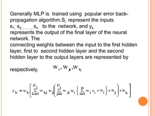 Generally MLP is trained using popular error back-
propagation algorithm.Si represent the inputs
s1, s2………. sn to the network, and yk
represents the output of the final layer of the neural
network. The
connecting weights between the input to the first hidden
layer, first to second hidden layer and the second
hidden layer to the output layers are represented by

respectively.

The final output layer of the MLP may be expressed as
 