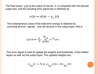 The final output yk(t) at the output of neuron k, is compared with the desired
output d(t) and the resulting error signal e(t) is obtained as




 The instantaneous value of the total error energy is obtained by
 summing all error signals over all neurons in the output layer, that is




This error signal is used to update the weights and thresholds of the hidden
layers as well as the output layer. The updated weights are,
 