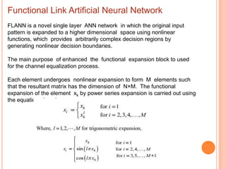 Functional Link Artificial Neural Network
FLANN is a novel single layer ANN network in which the original input
pattern is expanded to a higher dimensional space using nonlinear
functions, which provides arbitrarily complex decision regions by
generating nonlinear decision boundaries.

The main purpose of enhanced the functional expansion block to used
for the channel equalization process.

Each element undergoes nonlinear expansion to form M elements such
that the resultant matrix has the dimension of N×M. The functional
expansion of the element xk by power series expansion is carried out using
the equation given in
 