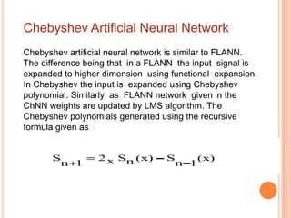 Chebyshev Artificial Neural Network
Chebyshev artificial neural network is similar to FLANN.
The difference being that in a FLANN the input signal is
expanded to higher dimension using functional expansion.
In Chebyshev the input is expanded using Chebyshev
polynomial. Similarly as FLANN network given in the
ChNN weights are updated by LMS algorithm. The
Chebyshev polynomials generated using the recursive
formula given as
 
