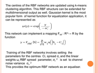 The centres of the RBF networks are updated using k-means
clustering algorithm. This RBF structure can be extended for
multidimensional output as well. Gaussian kernel is the most
popular form of kernel function for equalization application, it
can be represented as



This network can implement a mapping Frbf : Rm→ R by the
function




Training of the RBF networks involves setting the
parameters for the centres Ci, spread σr and the linear
weights ωi RBF spread parameter, σr 2 is set to channel
noise variance σn 2
This provides the optimum RBF network as an equaliser.
 