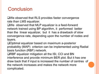 Conclusion
We observed that RLS provides faster convergence
rate than LMS equalizer.
We observed that MLP equalizer is a feed-forward
network trained using BP algorithm, it performed better
than the linear equalizer, but it has a drawback of slow
convergence rate, depending upon the number of nodes and
layers.
Optimal equalizer based on maximum a-posterior
probability (MAP) criterion can be implemented using Radial
basis function (RBF) network.
RBF equalizer mitigation all the ISI, CCI and BN
interference and provide minimum BER plot. But it has one
draw back that if input is increased the number of centres of
the network increases and makes the network more
complicated.
 
