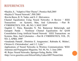 REFERENCES
•Haykin, S., "Adaptive Filter Theory", Prentice Hall,2005
•Haykin.S “Neural Network”, PHI 2003
•Kavita Burse, R. N. Yadav, and S. C. Shrivastava
Channel Equalization Using Neural Networks: A Review „ IEEE
Transactions     on Systems, Man, And Cybernetics —Part B:
CYBERNETICS, VOL. 40, NO. 3, MAY 2010‟
•Jagdish C. Patra, Ranendra N. Pal, Rameswar Baliarsingh, and
Ganapati Panda : Nonlinear Channel Equalization for QAM
Constellation Using Artificial Neural Network „ IEEE Transactions on
Systems, Man, And Cybernetics —Part B: CYBERNETICS, VOL. 29,
NO. 2, APRIL 1999‟
•Amalendu Patnaik„, Dimitrios E. Anagnostou„, Rabindra K. Mishra‟,
Christos G. Christodoulou„, and J. C. Lyke‟ „
Applications of Neural Networks in Wireless Communications „IEEE
Antennas and Propagation Magazine, Vol. 46, No. 3. June 2004
•R. Rojas: Neural Networks, Springer-Verlag, Berlin, 1996
•http://www.geocities.com/SiliconValley/Lakes/6007/Neural.htm
 