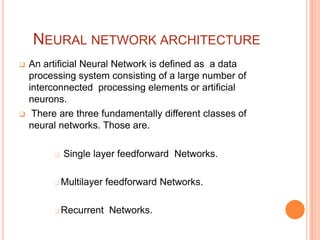 NEURAL NETWORK ARCHITECTURE
   An artificial Neural Network is defined as a data
    processing system consisting of a large number of
    interconnected processing elements or artificial
    neurons.
    There are three fundamentally different classes of
    neural networks. Those are.

            Single layer feedforward Networks.

            Multilayer feedforward Networks.

            Recurrent Networks.
 