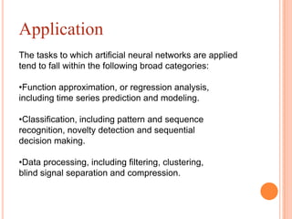 Application
The tasks to which artificial neural networks are applied
tend to fall within the following broad categories:

•Function approximation, or regression analysis,
including time series prediction and modeling.

•Classification, including pattern and sequence
recognition, novelty detection and sequential
decision making.

•Data processing, including filtering, clustering,
blind signal separation and compression.
 
