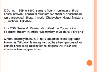 During 1989 to 1995 some efficient nonlinear artificial
neural network equalizer structure for channel equalization
were proposed, those include Chebyshev Neural Network
, Functional link ANN

In 2002 Kevin M. Passino described the Optimization
Foraging Theory in article “Biomimicry of Bacterial Foraging”

More recently in 2008, a rank based statistics approach
known as Wilcoxon learning method has been proposed for
signals processing application to mitigate the linear and
nonlinear learning problems.
 