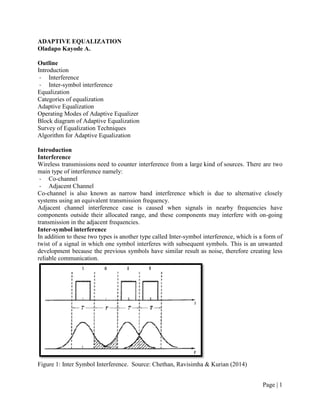 Page | 1
ADAPTIVE EQUALIZATION
Oladapo Kayode A.
Outline
Introduction
- Interference
- Inter-symbol interference
Equalization
Categories of equalization
Adaptive Equalization
Operating Modes of Adaptive Equalizer
Block diagram of Adaptive Equalization
Survey of Equalization Techniques
Algorithm for Adaptive Equalization
Introduction
Interference
Wireless transmissions need to counter interference from a large kind of sources. There are two
main type of interference namely:
- Co-channel
- Adjacent Channel
Co-channel is also known as narrow band interference which is due to alternative closely
systems using an equivalent transmission frequency.
Adjacent channel interference case is caused when signals in nearby frequencies have
components outside their allocated range, and these components may interfere with on-going
transmission in the adjacent frequencies.
Inter-symbol interference
In addition to these two types is another type called Inter-symbol interference, which is a form of
twist of a signal in which one symbol interferes with subsequent symbols. This is an unwanted
development because the previous symbols have similar result as noise, therefore creating less
reliable communication.
Figure 1: Inter Symbol Interference. Source: Chethan, Ravisimha & Kurian (2014)
 
