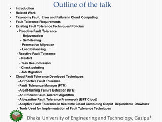 Outline of the talk• Introduction
• Related Work
• Taxonomy Fault, Error and Failure in Cloud Computing
• Fault Tolerance Requirements
• Existing Fault Tolerance Techniques/ Policies
- Proactive Fault Tolerance
- Rejuvenation
- Self-Healing
- Preemptive Migration
- Load Balancing
- Reactive Fault Tolerance
- Restart
- Task Resubmission
- Check pointing
- Job Migration
• Cloud Fault Tolerance Developed Techniques
- A Proactive Fault Tolerance
- Fault Tolerance Manager (FTM)
- A Self-turning Failure Detection (SFD)
- An Efficient Fault-Tolerant Algorithm
- A byzantine Fault Tolerance Framework (BFT Cloud)
- Adaptive Fault Tolerance in Real time Cloud Computing Output Dependable Drawback
- Tools Used for Implementation of Fault Tolerance Techniques
Dhaka University of Engineering and Technology, Gazipur
 