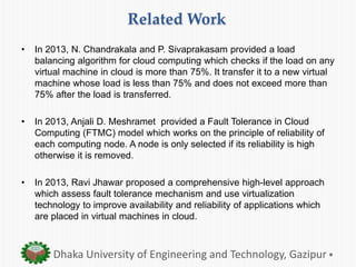 Related Work
• In 2013, N. Chandrakala and P. Sivaprakasam provided a load
balancing algorithm for cloud computing which checks if the load on any
virtual machine in cloud is more than 75%. It transfer it to a new virtual
machine whose load is less than 75% and does not exceed more than
75% after the load is transferred.
• In 2013, Anjali D. Meshramet provided a Fault Tolerance in Cloud
Computing (FTMC) model which works on the principle of reliability of
each computing node. A node is only selected if its reliability is high
otherwise it is removed.
• In 2013, Ravi Jhawar proposed a comprehensive high-level approach
which assess fault tolerance mechanism and use virtualization
technology to improve availability and reliability of applications which
are placed in virtual machines in cloud.
Dhaka University of Engineering and Technology, Gazipur
 