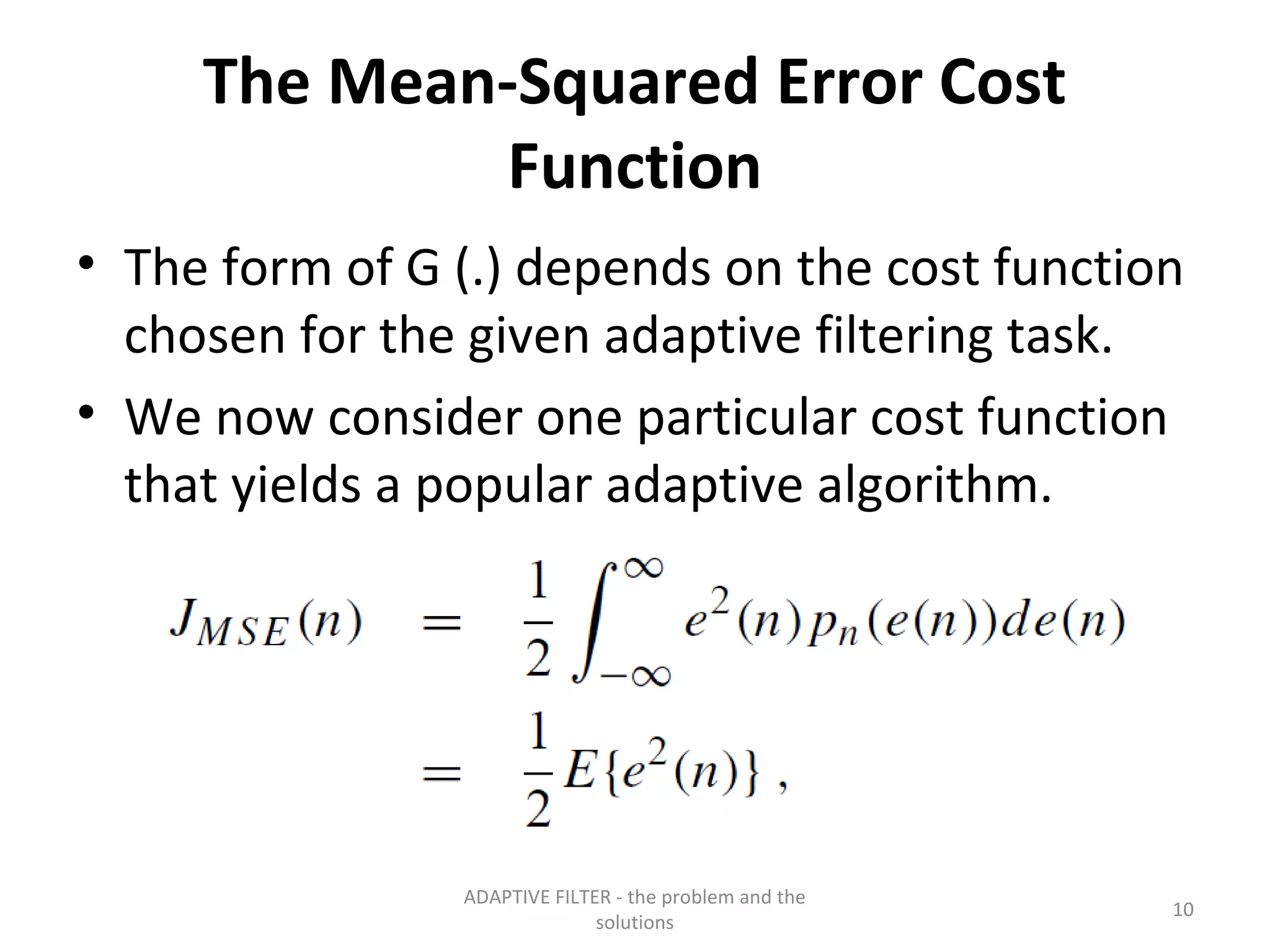 The Mean-Squared Error Cost
             Function
• The form of G (.) depends on the cost function
  chosen for the given adaptive filtering task.
• We now consider one particular cost function
  that yields a popular adaptive algorithm.




                ADAPTIVE FILTER - the problem and the
                                                        10
                              solutions
 