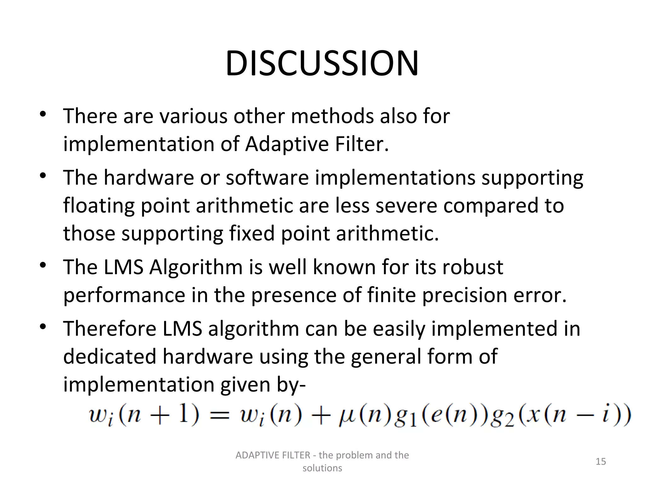 DISCUSSION
• There are various other methods also for
  implementation of Adaptive Filter.
• The hardware or software implementations supporting
  floating point arithmetic are less severe compared to
  those supporting fixed point arithmetic.
• The LMS Algorithm is well known for its robust
  performance in the presence of finite precision error.
• Therefore LMS algorithm can be easily implemented in
  dedicated hardware using the general form of
  implementation given by-

                    ADAPTIVE FILTER - the problem and the
                                                            15
                                  solutions
 