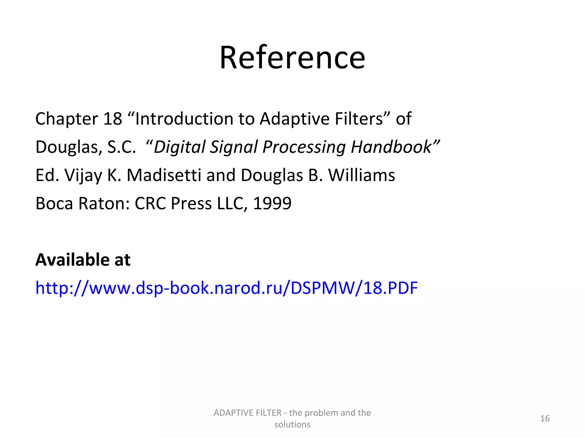 Reference
Chapter 18 “Introduction to Adaptive Filters” of
Douglas, S.C. “Digital Signal Processing Handbook”
Ed. Vijay K. Madisetti and Douglas B. Williams
Boca Raton: CRC Press LLC, 1999

Available at
http://www.dsp-book.narod.ru/DSPMW/18.PDF




                      ADAPTIVE FILTER - the problem and the
                                                              16
                                    solutions
 