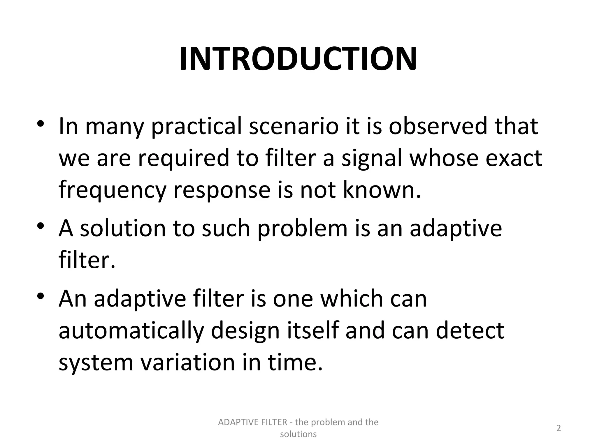 INTRODUCTION
• In many practical scenario it is observed that
  we are required to filter a signal whose exact
  frequency response is not known.
• A solution to such problem is an adaptive
  filter.
• An adaptive filter is one which can
  automatically design itself and can detect
  system variation in time.

                 ADAPTIVE FILTER - the problem and the
                                                         2
                               solutions
 