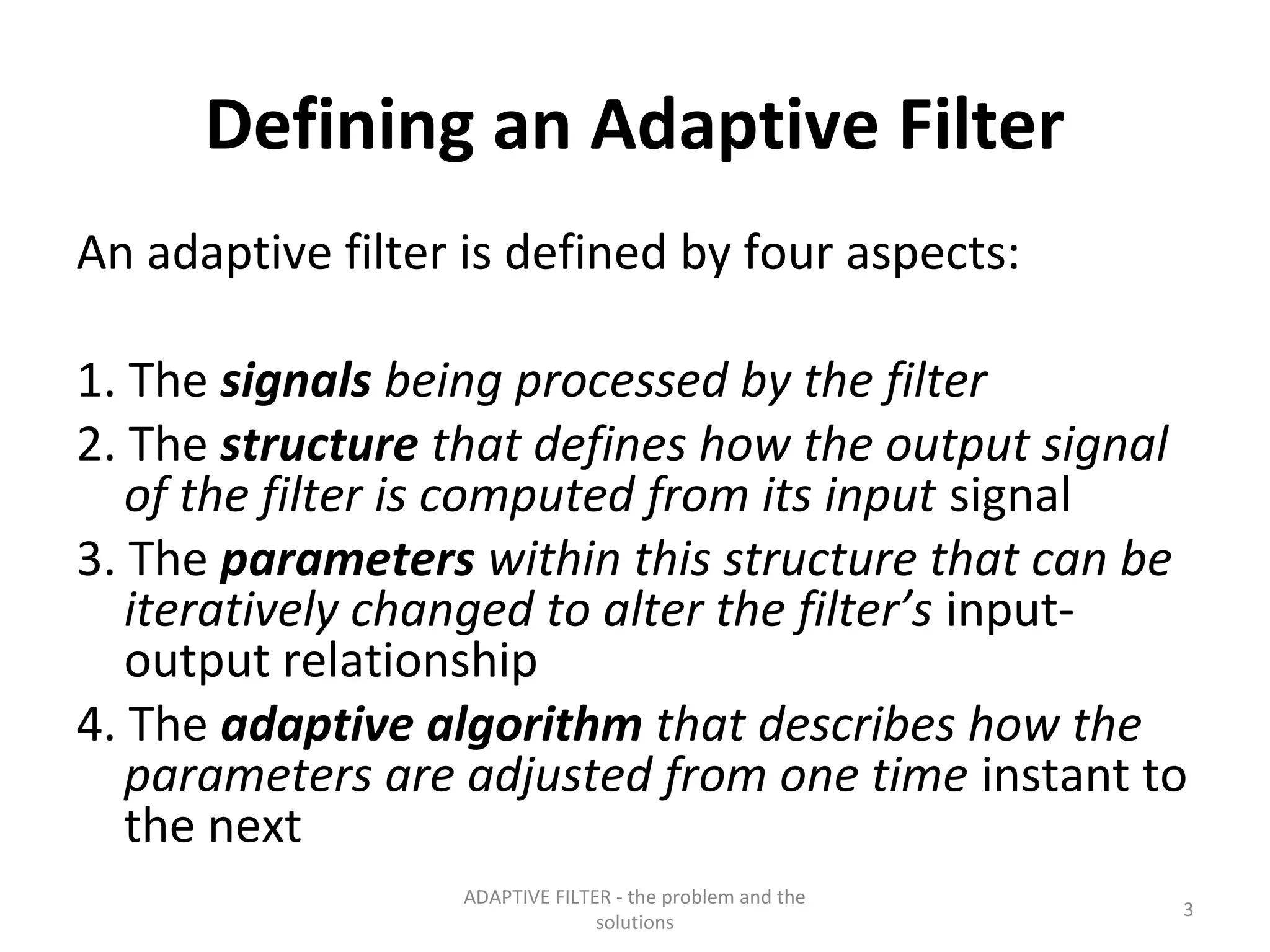Defining an Adaptive Filter
An adaptive filter is defined by four aspects:

1. The signals being processed by the filter
2. The structure that defines how the output signal
   of the filter is computed from its input signal
3. The parameters within this structure that can be
   iteratively changed to alter the filter’s input-
   output relationship
4. The adaptive algorithm that describes how the
   parameters are adjusted from one time instant to
   the next
                  ADAPTIVE FILTER - the problem and the
                                                          3
                                solutions
 