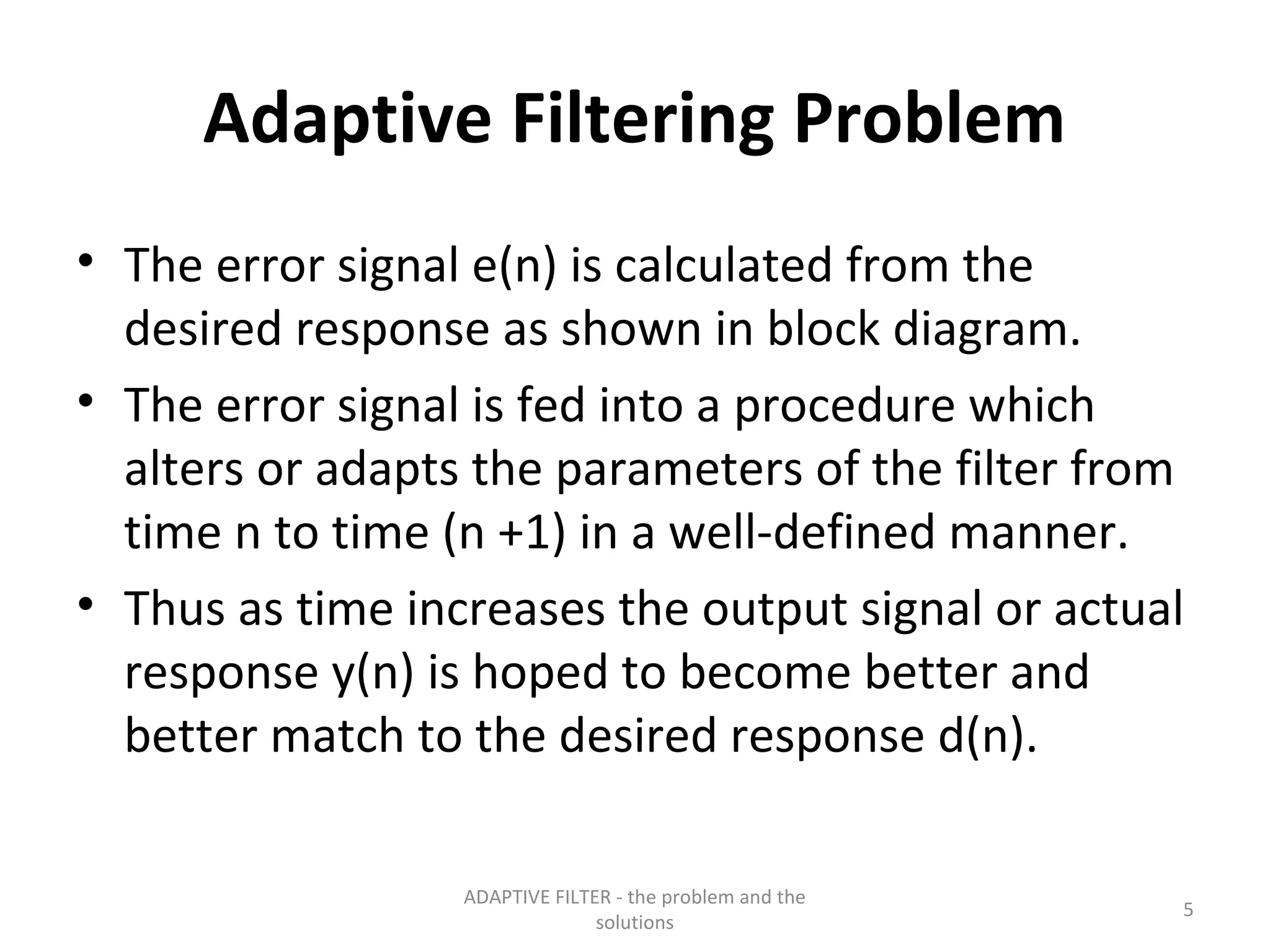 Adaptive Filtering Problem
• The error signal e(n) is calculated from the
  desired response as shown in block diagram.
• The error signal is fed into a procedure which
  alters or adapts the parameters of the filter from
  time n to time (n +1) in a well-defined manner.
• Thus as time increases the output signal or actual
  response y(n) is hoped to become better and
  better match to the desired response d(n).

                  ADAPTIVE FILTER - the problem and the
                                                          5
                                solutions
 