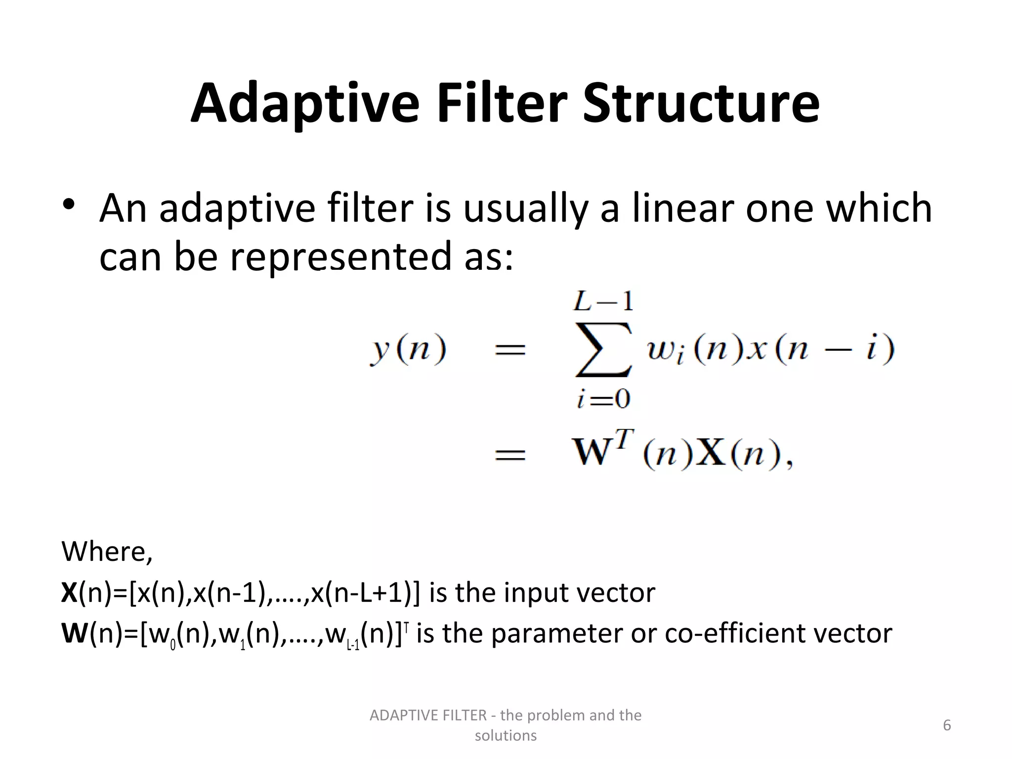 Adaptive Filter Structure
• An adaptive filter is usually a linear one which
  can be represented as:




Where,
X(n)=[x(n),x(n-1),….,x(n-L+1)] is the input vector
W(n)=[w0(n),w1(n),….,wL-1(n)]T is the parameter or co-efficient vector

                         ADAPTIVE FILTER - the problem and the
                                                                         6
                                       solutions
 