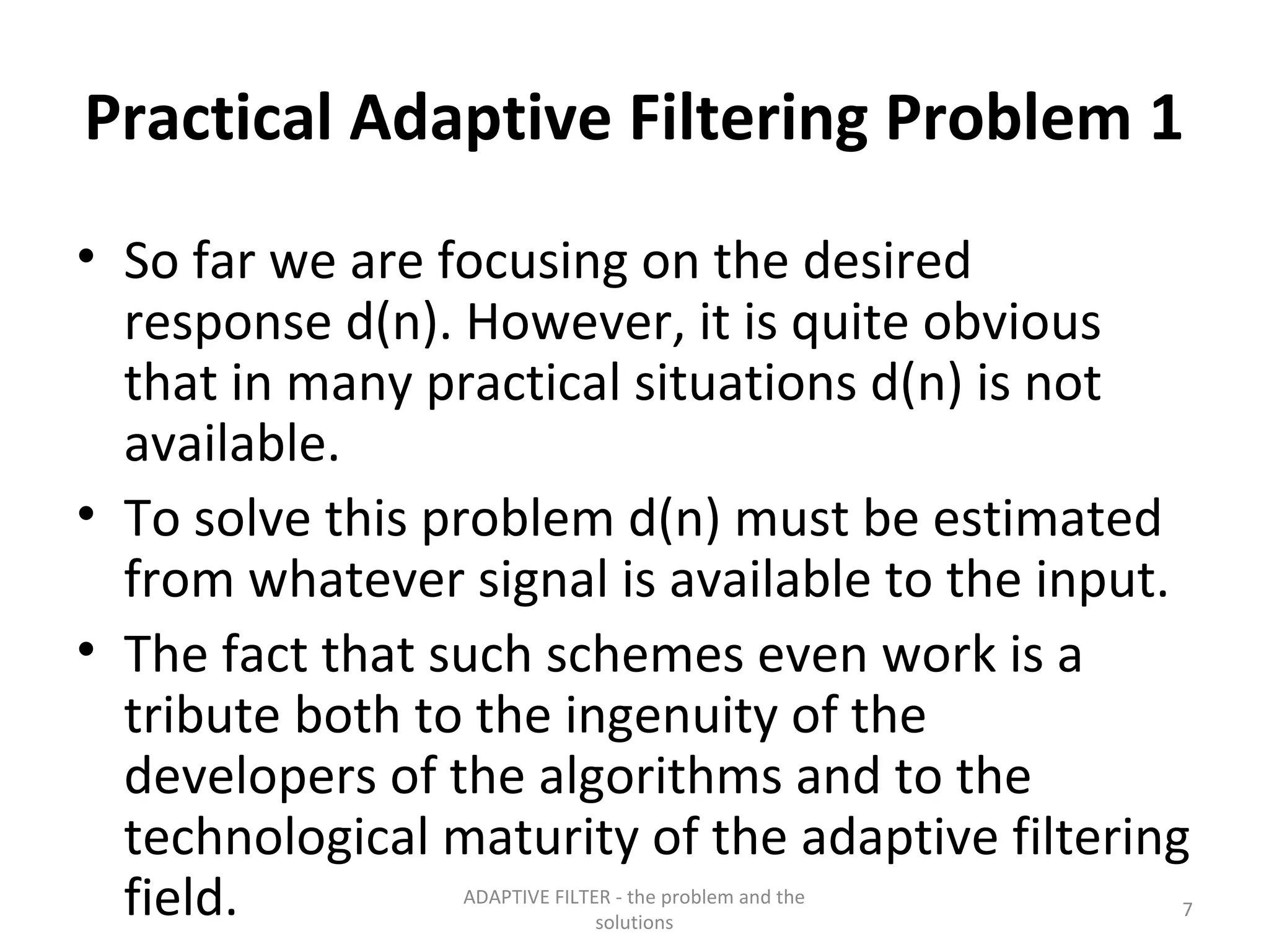 Practical Adaptive Filtering Problem 1
• So far we are focusing on the desired
  response d(n). However, it is quite obvious
  that in many practical situations d(n) is not
  available.
• To solve this problem d(n) must be estimated
  from whatever signal is available to the input.
• The fact that such schemes even work is a
  tribute both to the ingenuity of the
  developers of the algorithms and to the
  technological maturity of the adaptive filtering
  field.         ADAPTIVE FILTER - the problem and the
                               solutions
                                                         7
 