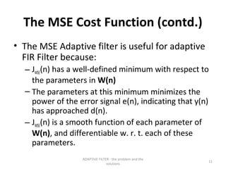 The MSE Cost Function (contd.)
• The MSE Adaptive filter is useful for adaptive
  FIR Filter because:
  – JMSE(n) has a well-defined minimum with respect to
    the parameters in W(n)
  – The parameters at this minimum minimizes the
    power of the error signal e(n), indicating that y(n)
    has approached d(n).
  – JMSE(n) is a smooth function of each parameter of
    W(n), and differentiable w. r. t. each of these
    parameters.
                  ADAPTIVE FILTER - the problem and the
                                                          11
                                solutions
 